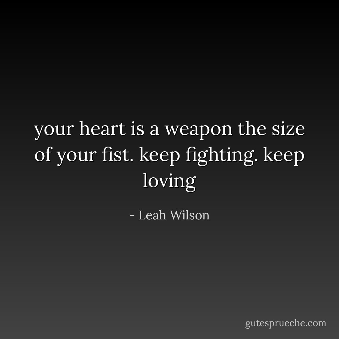 your heart is a weapon the size of your fist. keep fighting. keep loving - Leah Wilson