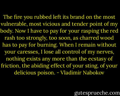The fire you rubbed left its brand on the most vulnerable, most vicious and tender point of my body. Now I have to pay for your rasping the red rash too strongly, too soon, as charred wood has to pay for burning. When I remain without your caresses, I lose all control of my nerves, nothing exists any more than the ecstasy of friction, the abiding effect of your sting, of your delicious poison. - Vladimir Nabokov