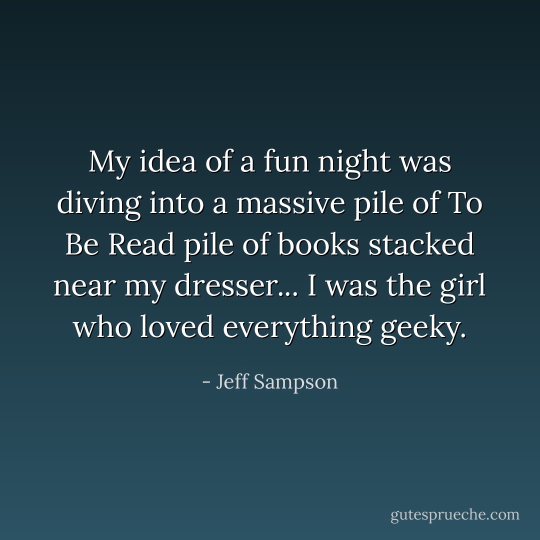 My idea of a fun night was diving into a massive pile of To Be Read pile of books stacked near my dresser... I was the girl who loved everything geeky. - Jeff Sampson