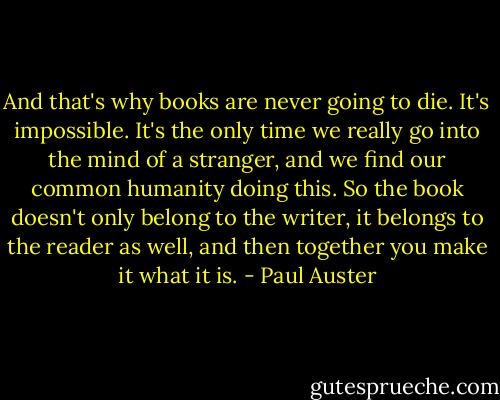 And that's why books are never going to die. It's impossible. It's the only time we really go into the mind of a stranger, and we find our common humanity doing this. So the book doesn't only belong to the writer, it belongs to the reader as well, and then together you make it what it is. - Paul Auster