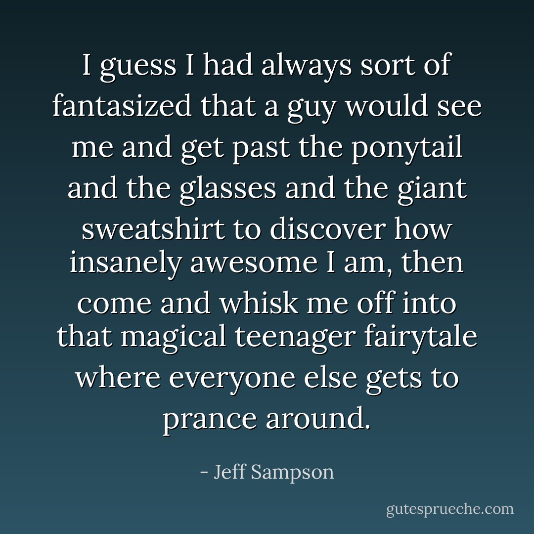 I guess I had always sort of fantasized that a guy would see me and get past the ponytail and the glasses and the giant sweatshirt to discover how insanely awesome I am, then come and whisk me off into that magical teenager fairytale where everyone else gets to prance around. - Jeff Sampson