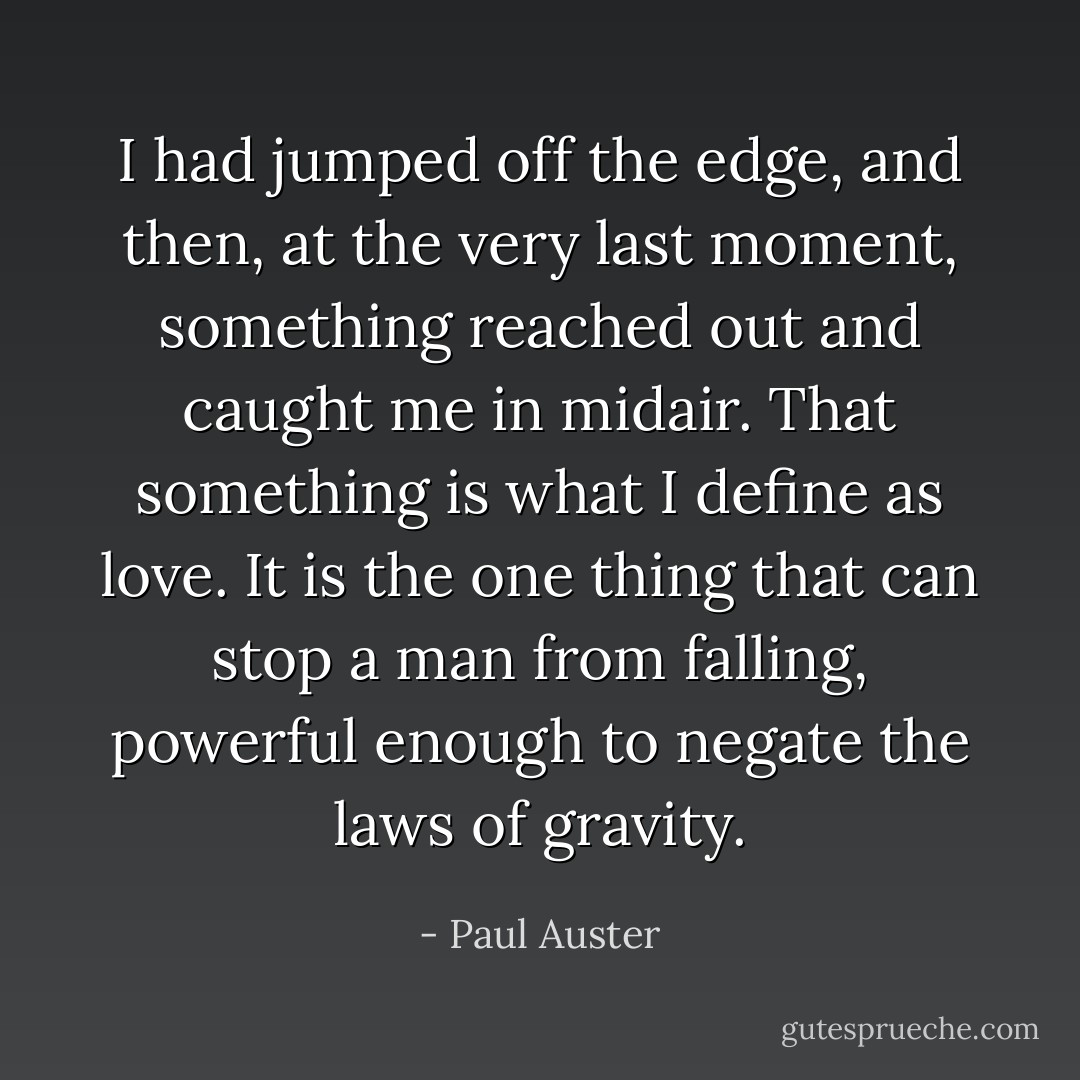 I had jumped off the edge, and then, at the very last moment, something reached out and caught me in midair. That something is what I define as love. It is the one thing that can stop a man from falling, powerful enough to negate the laws of gravity. - Paul Auster