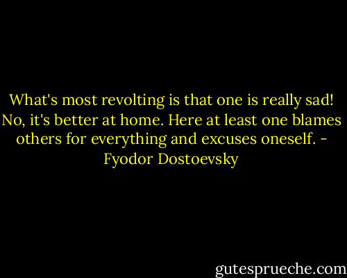 What's most revolting is that one is really sad! No, it's better at home. Here at least one blames others for everything and excuses oneself. - Fyodor Dostoevsky