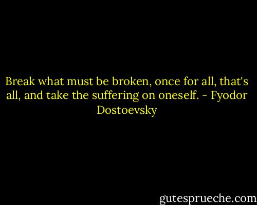 Break what must be broken, once for all, that's all, and take the suffering on oneself. - Fyodor Dostoevsky