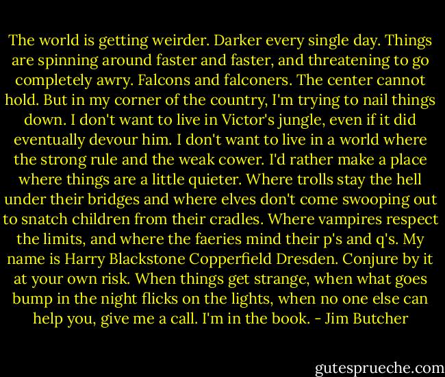 The world is getting weirder. Darker every single day. Things are spinning around faster and faster, and threatening to go completely awry. Falcons and falconers. The center cannot hold. But in my corner of the country, I'm trying to nail things down. I don't want to live in Victor's jungle, even if it did eventually devour him. I don't want to live in a world where the strong rule and the weak cower. I'd rather make a place where things are a little quieter. Where trolls stay the hell under their bridges and where elves don't come swooping out to snatch children from their cradles. Where vampires respect the limits, and where the faeries mind their p's and q's. My name is Harry Blackstone Copperfield Dresden. Conjure by it at your own risk. When things get strange, when what goes bump in the night flicks on the lights, when no one else can help you, give me a call. I'm in the book. - Jim Butcher