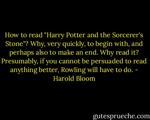 How to read "Harry Potter and the Sorcerer's Stone"? Why, very quickly, to begin with, and perhaps also to make an end. Why read it? Presumably, if you cannot be persuaded to read anything better, Rowling will have to do. - Harold Bloom