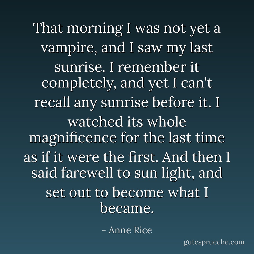 That morning I was not yet a vampire, and I saw my last sunrise. I remember it completely, and yet I can't recall any sunrise before it. I watched its whole magnificence for the last time as if it were the first. And then I said farewell to sun light, and set out to become what I became. - Anne Rice