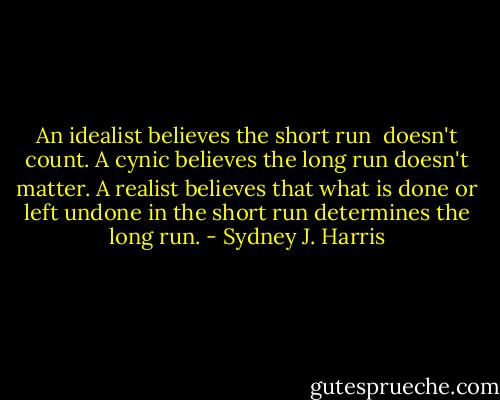 An idealist believes the short run <br />doesn't count. A cynic believes the long run doesn't matter. A realist believes that what is done or left undone in the short run determines the long run. - Sydney J. Harris