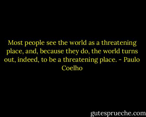 Most people see the world as a threatening place, and, because they do, the world turns out, indeed, to be a threatening place. - Paulo Coelho