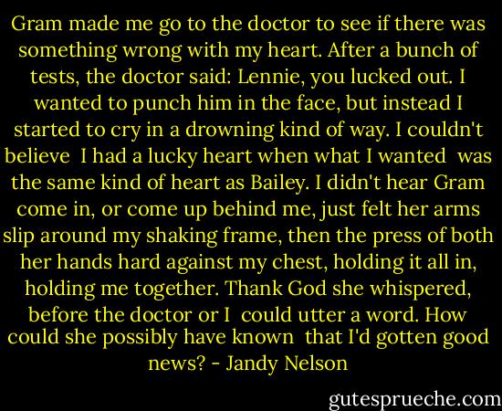 Gram made me go to the doctor<br />to see if there was something wrong<br />with my heart.<br />After a bunch of tests, the doctor said:<br />Lennie, you lucked out.<br />I wanted to punch him in the face,<br />but instead I started to cry<br />in a drowning kind of way.<br />I couldn't believe <br />I had a lucky heart<br />when what I wanted <br />was the same kind of heart<br />as Bailey.<br />I didn't hear Gram come in,<br />or come up behind me,<br />just felt her arms slip around my shaking frame,<br />then the press of both her hands hard<br />against my chest, holding it all in,<br />holding me together.<br />Thank God she whispered,<br />before the doctor or I <br />could utter a word.<br />How could she possibly have known <br />that I'd gotten good news? - Jandy Nelson