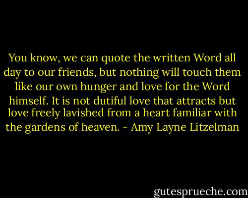 You know, we can quote the written Word all day to our friends, but nothing will touch them like our own hunger and love for the Word himself. It is not dutiful love that attracts but love freely lavished from a heart familiar with the gardens of heaven. - Amy Layne Litzelman