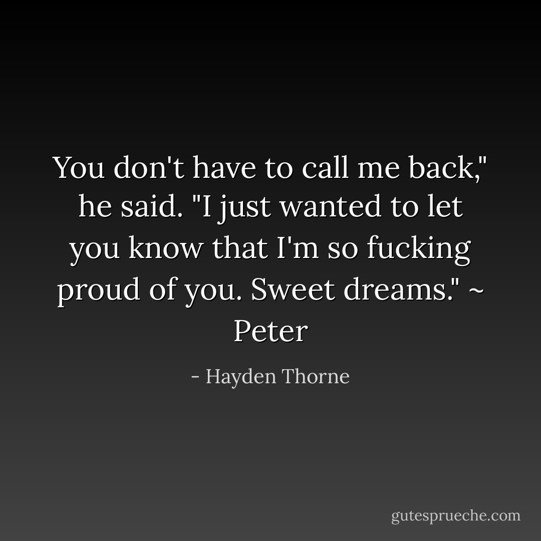 You don't have to call me back," he said. "I just wanted to let you know that I'm so fucking proud of you. Sweet dreams." ~ Peter - Hayden Thorne