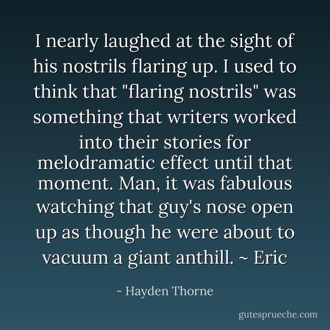 I nearly laughed at the sight of his nostrils flaring up. I used to think that "flaring nostrils" was something that writers worked into their stories for melodramatic effect until that moment. Man, it was <i>fabulous</i> watching that guy's nose open up as though he were about to vacuum a giant anthill. ~ Eric - Hayden Thorne
