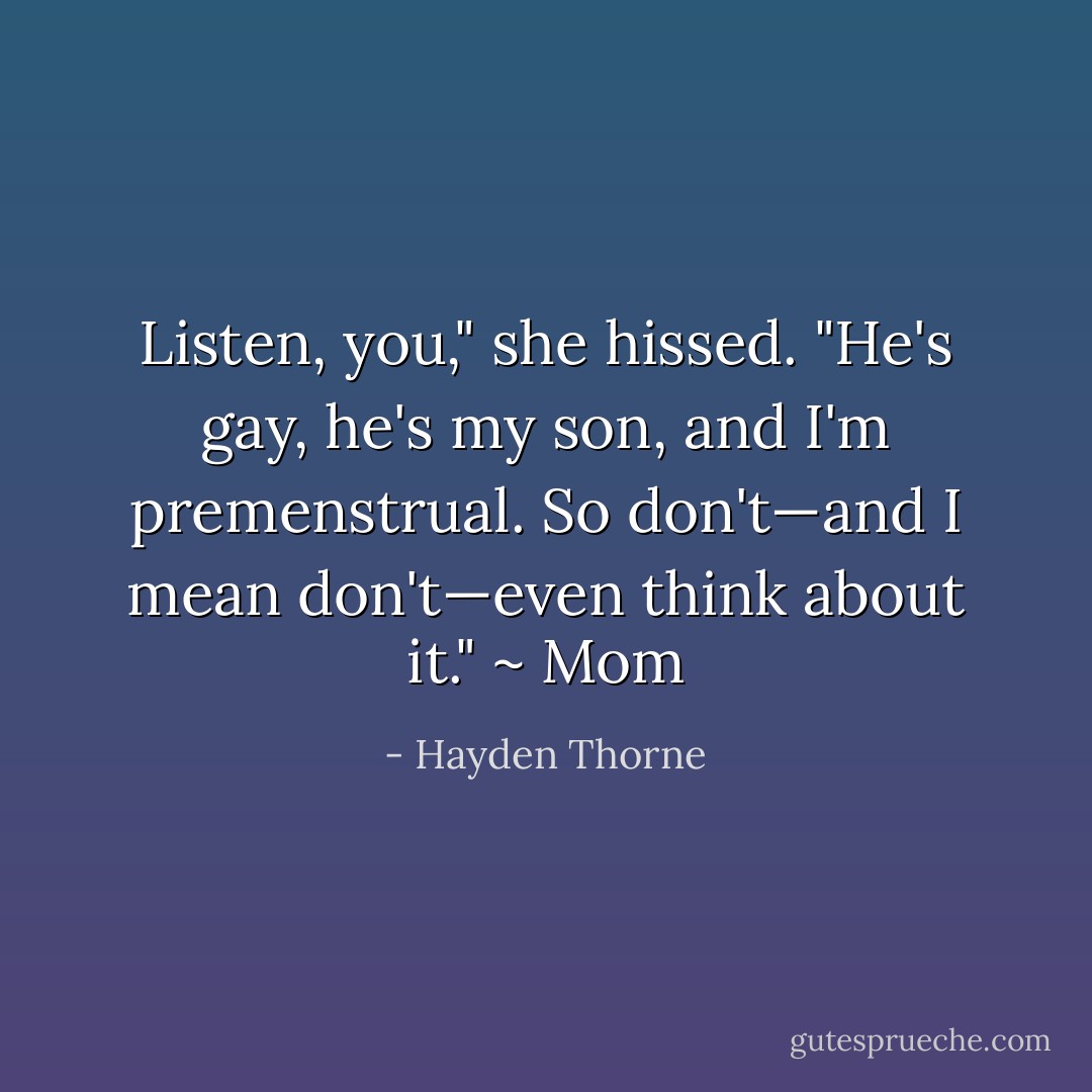 Listen, you," she hissed. "He's gay, he's my son, and I'm premenstrual. So don't—and I mean <i>don't</i>—even think about it." ~ Mom - Hayden Thorne