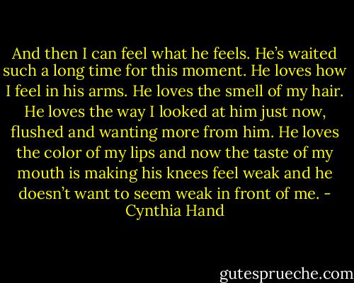 And then I can feel what he feels. He’s waited such a long time for this moment. He loves how I feel in his arms. He loves the smell of my hair. He loves the way I looked at him just now, flushed and wanting more from him. He loves the color of my lips and now the taste of my mouth is making his knees feel weak and he doesn’t want to seem weak in front of me. - Cynthia Hand