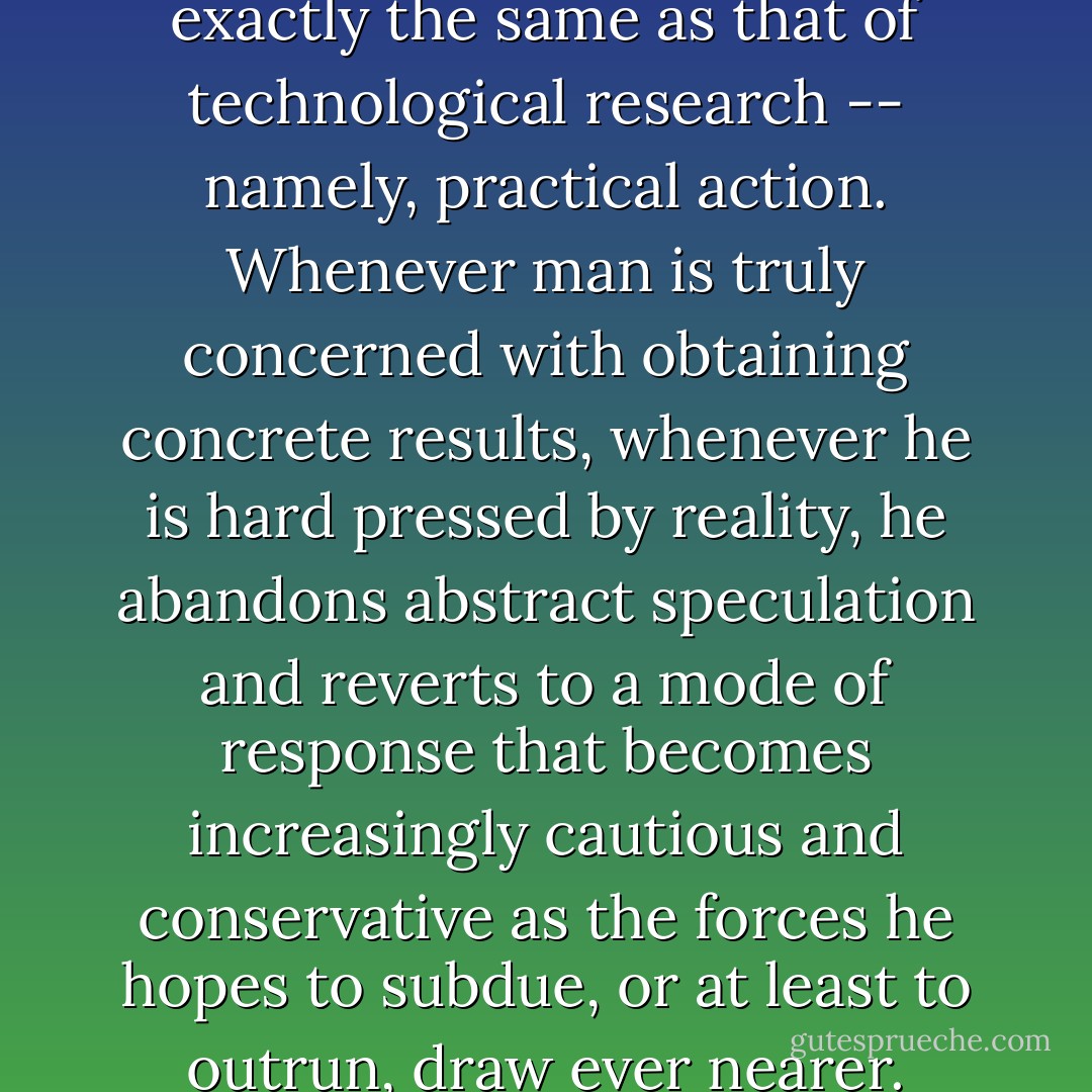 The goal of religious thinking is exactly the same as that of technological research -- namely, practical action. Whenever man is truly concerned with obtaining concrete results, whenever he is hard pressed by reality, he abandons abstract speculation and reverts to a mode of response that becomes increasingly cautious and conservative as the forces he hopes to subdue, or at least to outrun, draw ever nearer. - René Girard