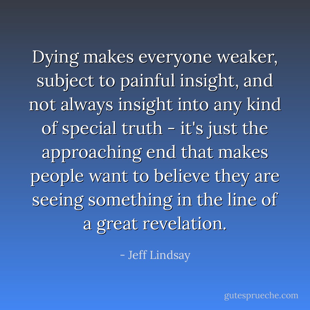 Dying makes everyone weaker, subject to painful insight, and not always insight into any kind of special truth - it's just the approaching end that makes people want to believe they are seeing something in the line of a great revelation. - Jeff Lindsay
