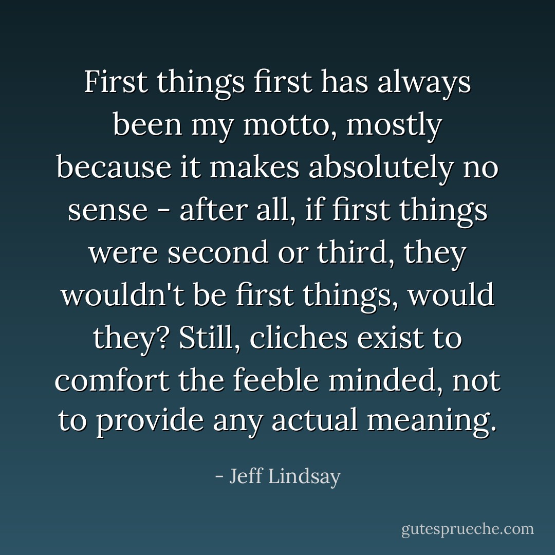 First things first has always been my motto, mostly because it makes absolutely no sense - after all, if first things were second or third, they wouldn't be first things, would they? Still, cliches exist to comfort the feeble minded, not to provide any actual meaning. - Jeff Lindsay