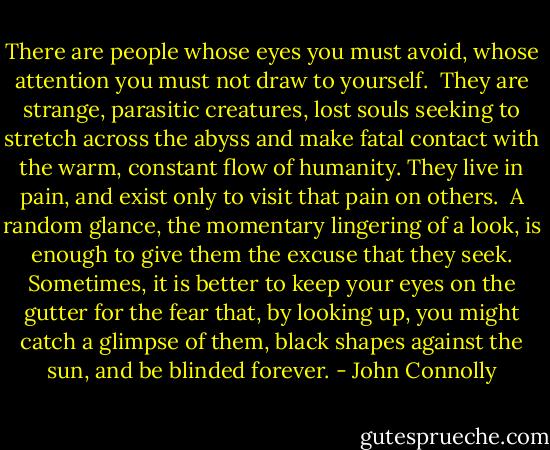 There are people whose eyes you must avoid, whose attention you must not draw to yourself. <br />They are strange, parasitic creatures, lost souls seeking to stretch across the abyss and make fatal contact with the warm, constant flow of humanity. They live in pain, and exist only to visit that pain on others. <br />A random glance, the momentary lingering of a look, is enough to give them the excuse that they seek. Sometimes, it is better to keep your eyes on the gutter for the fear that, by looking up, you might catch a glimpse of them, black shapes against the sun, and be blinded forever. - John Connolly