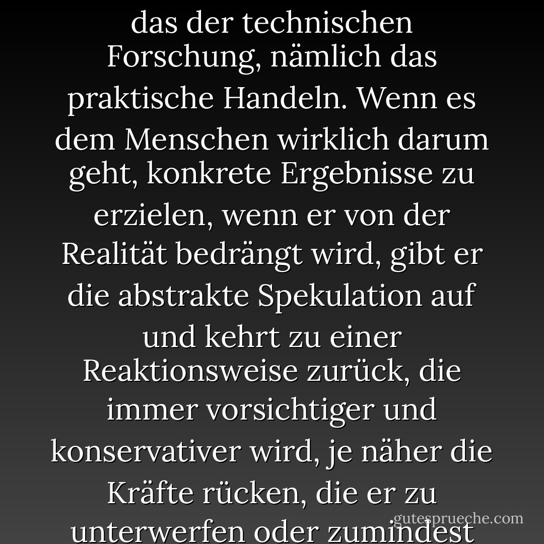 Das Ziel des religiösen Denkens ist genau dasselbe wie das der technischen Forschung, nämlich das praktische Handeln. Wenn es dem Menschen wirklich darum geht, konkrete Ergebnisse zu erzielen, wenn er von der Realität bedrängt wird, gibt er die abstrakte Spekulation auf und kehrt zu einer Reaktionsweise zurück, die immer vorsichtiger und konservativer wird, je näher die Kräfte rücken, die er zu unterwerfen oder zumindest zu überholen hofft. - René Girard<