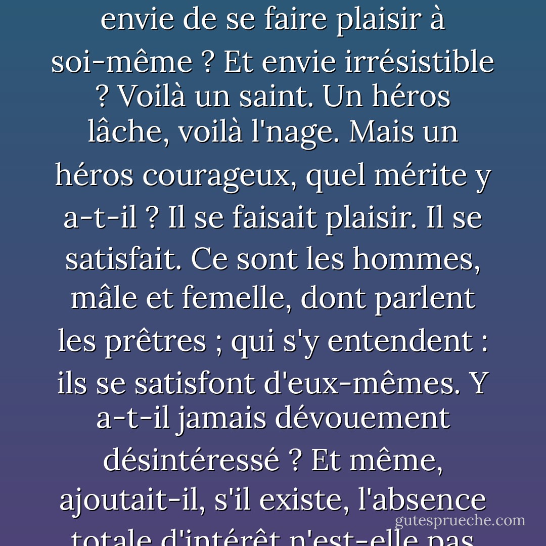 Les hommes de valeur ont toujours, tous, plus ou moins le cul entre deux chaises. Y aurait-il dévouement sans envie de se faire plaisir à soi-même ? Et envie irrésistible ? Voilà un saint. Un héros lâche, voilà l'nage. Mais un héros courageux, quel mérite y a-t-il ? Il se faisait plaisir. Il se satisfait. Ce sont les hommes, mâle et femelle, dont parlent les prêtres ; qui s'y entendent : ils se satisfont d'eux-mêmes. Y a-t-il jamais dévouement désintéressé ? Et même, ajoutait-il, s'il existe, l'absence totale d'intérêt n'est-elle pas alors le signe de l'orgueil le plus pur - Jean Giono