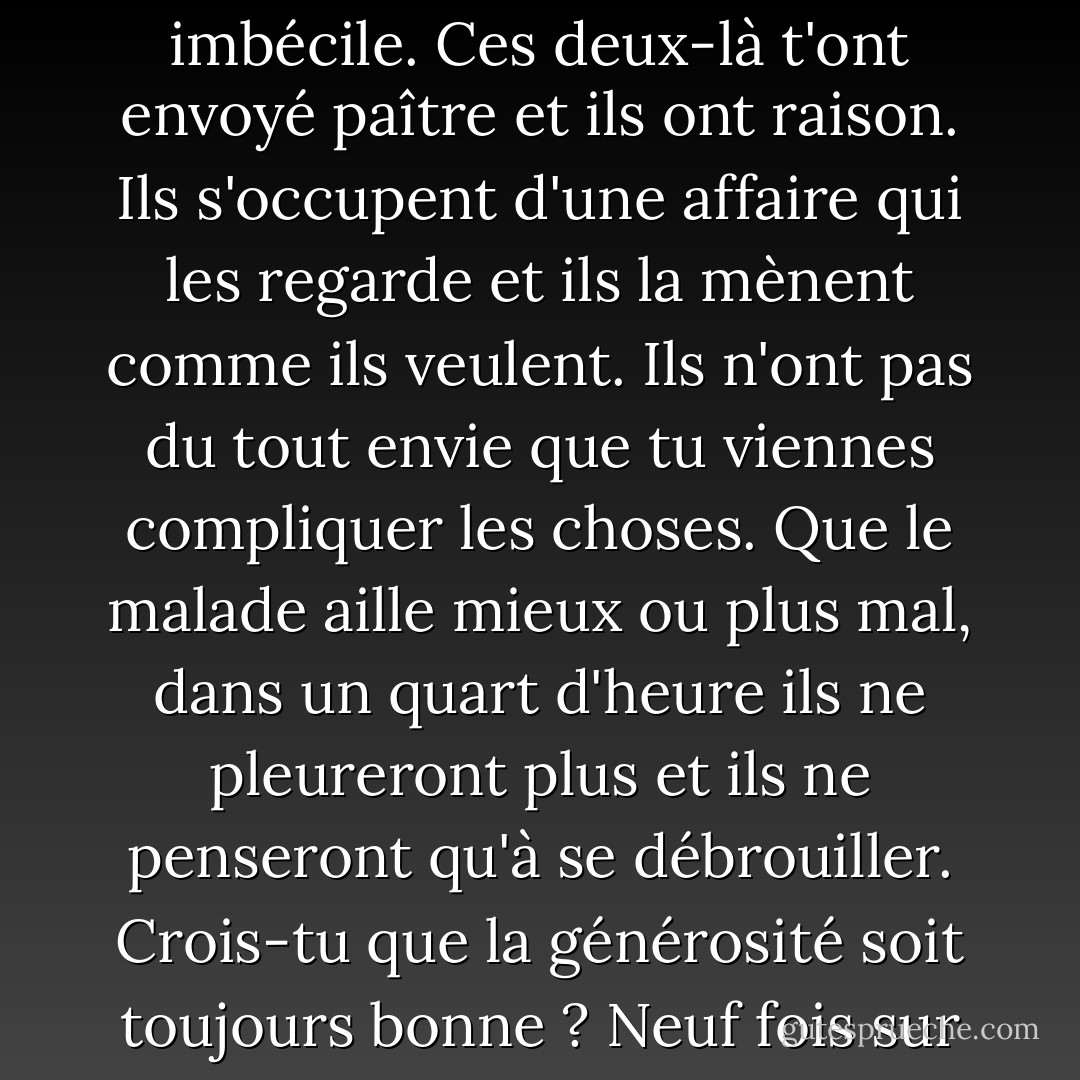 Apprends donc un peu l'égoïsme, se dit-il, c'est très utile et on n'a jamais l'air d'un imbécile. Ces deux-là t'ont envoyé paître et ils ont raison. Ils s'occupent d'une affaire qui les regarde et ils la mènent comme ils veulent. Ils n'ont pas du tout envie que tu viennes compliquer les choses. Que le malade aille mieux ou plus mal, dans un quart d'heure ils ne pleureront plus et ils ne penseront qu'à se débrouiller. Crois-tu que la générosité soit toujours bonne ? Neuf fois sur dix elle est impolie. Et elle n'est jamais virile. - Jean Giono