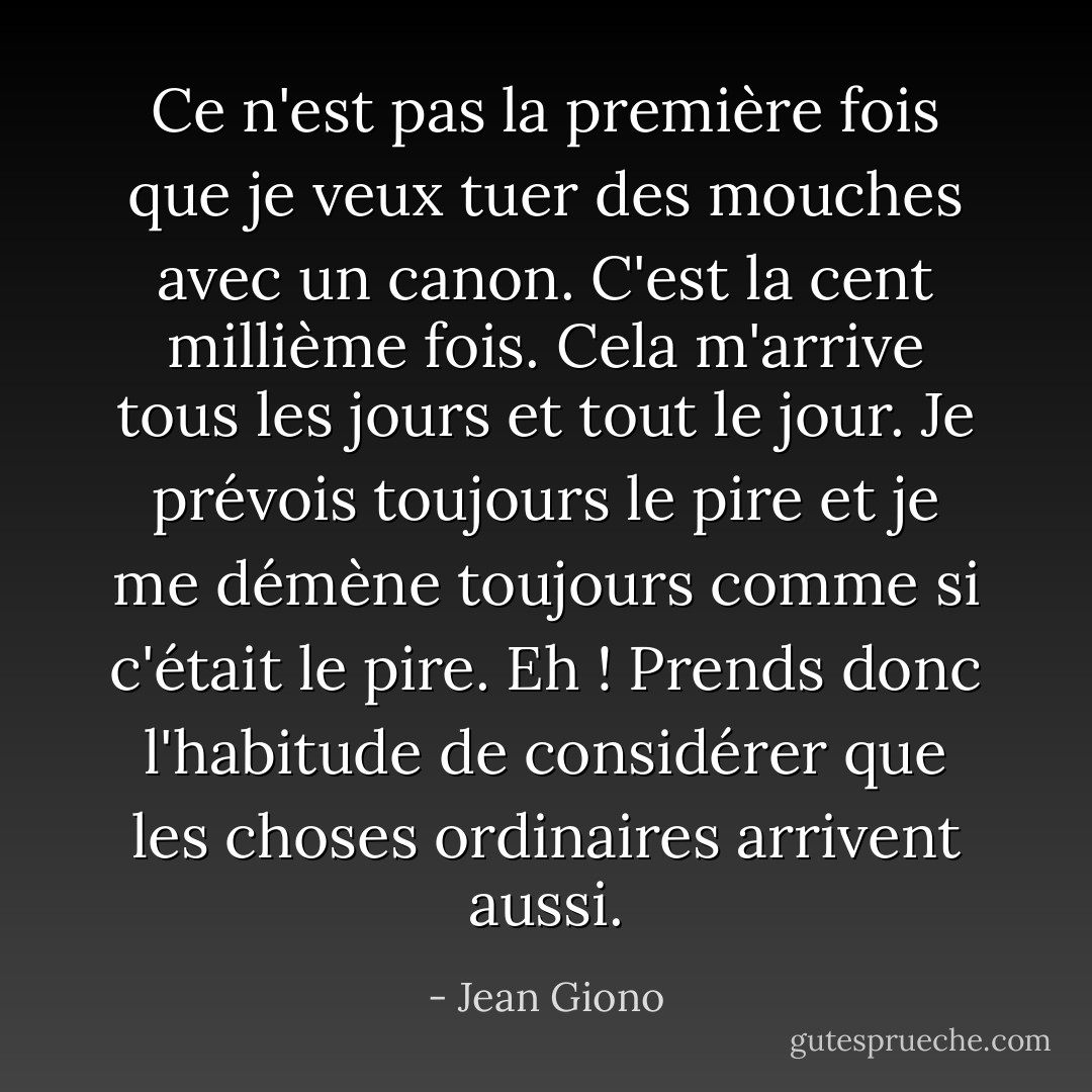 Ce n'est pas la première fois que je veux tuer des mouches avec un canon. C'est la cent millième fois. Cela m'arrive tous les jours et tout le jour. Je prévois toujours le pire et je me démène toujours comme si c'était le pire. Eh ! Prends donc l'habitude de considérer que les choses ordinaires arrivent aussi. - Jean Giono