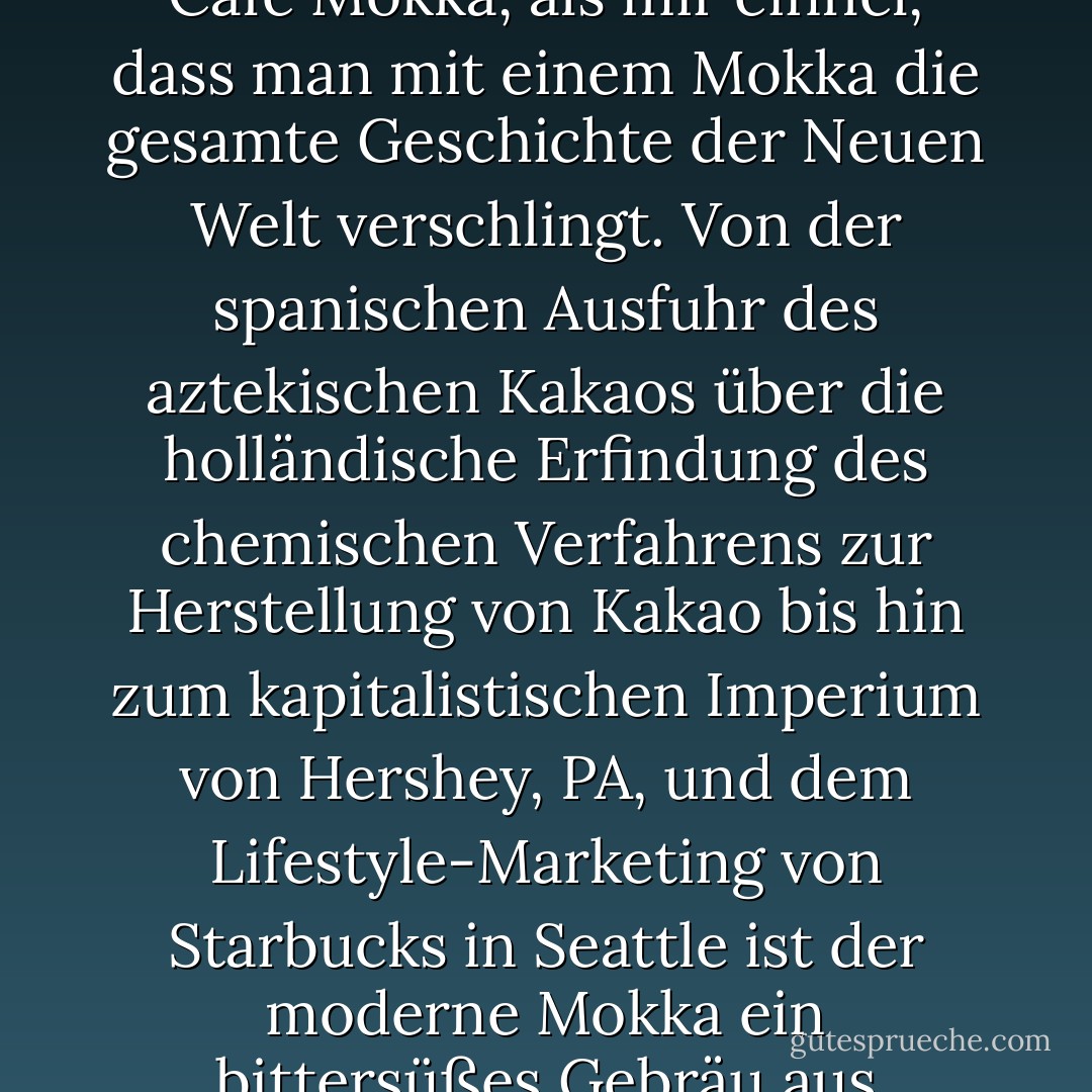 Neulich saß ich in meinem Starbucks in der Nachbarschaft und wartete darauf, dass das Postamt öffnete. Ich genoss gerade einen schokoladigen Café Mokka, als mir einfiel, dass man mit einem Mokka die gesamte Geschichte der Neuen Welt verschlingt. Von der spanischen Ausfuhr des aztekischen Kakaos über die holländische Erfindung des chemischen Verfahrens zur Herstellung von Kakao bis hin zum kapitalistischen Imperium von Hershey, PA, und dem Lifestyle-Marketing von Starbucks in Seattle ist der moderne Mokka ein bittersüßes Gebräu aus Imperialismus, Völkermord, Erfindung und Konsumismus, das mit Schlagsahne serviert wird. - Sarah Vowell<