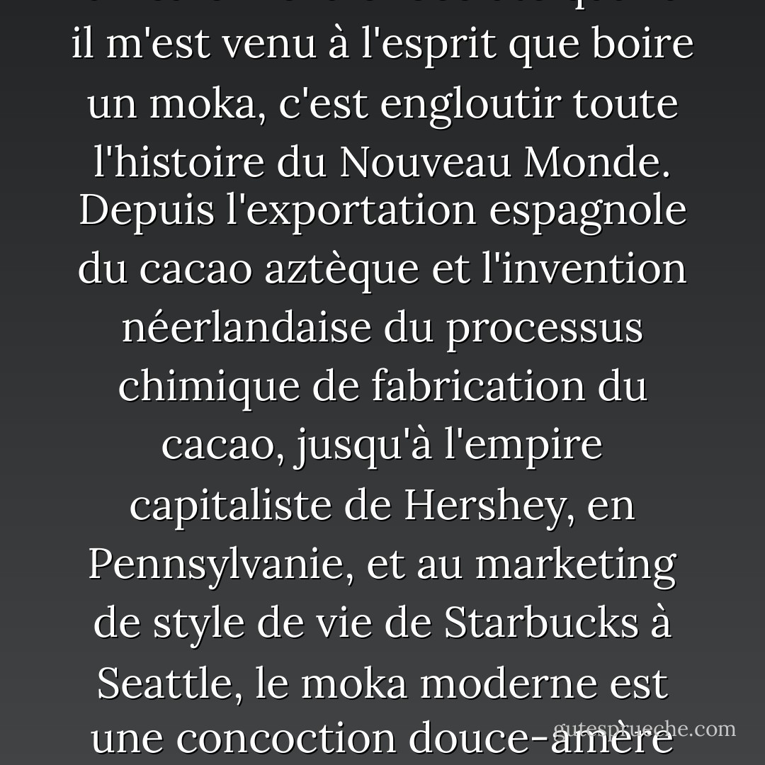 L'autre jour, j'étais dans le Starbucks de mon quartier, attendant l'ouverture du bureau de poste. Je savourais un café moka chocolaté quand il m'est venu à l'esprit que boire un moka, c'est engloutir toute l'histoire du Nouveau Monde. Depuis l'exportation espagnole du cacao aztèque et l'invention néerlandaise du processus chimique de fabrication du cacao, jusqu'à l'empire capitaliste de Hershey, en Pennsylvanie, et au marketing de style de vie de Starbucks à Seattle, le moka moderne est une concoction douce-amère d'impérialisme, de génocide, d'invention et de consumérisme, servie avec de la crème fouettée sur le dessus. - Sarah Vowell