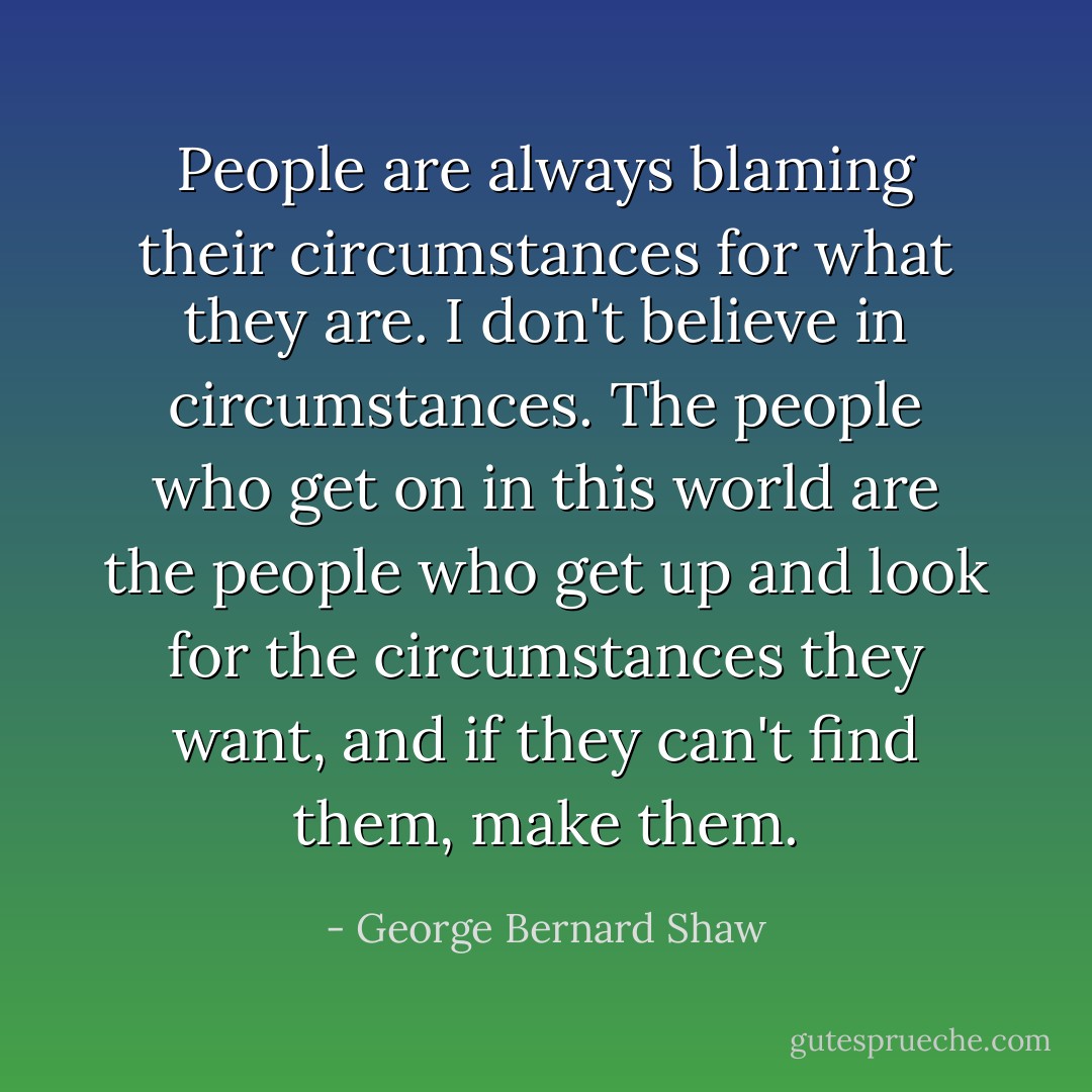 People are always blaming their circumstances for what they are. I don't believe in circumstances. The people who get on in this world are the people who get up and look for the circumstances they want, and if they can't find them, make them. - George Bernard Shaw