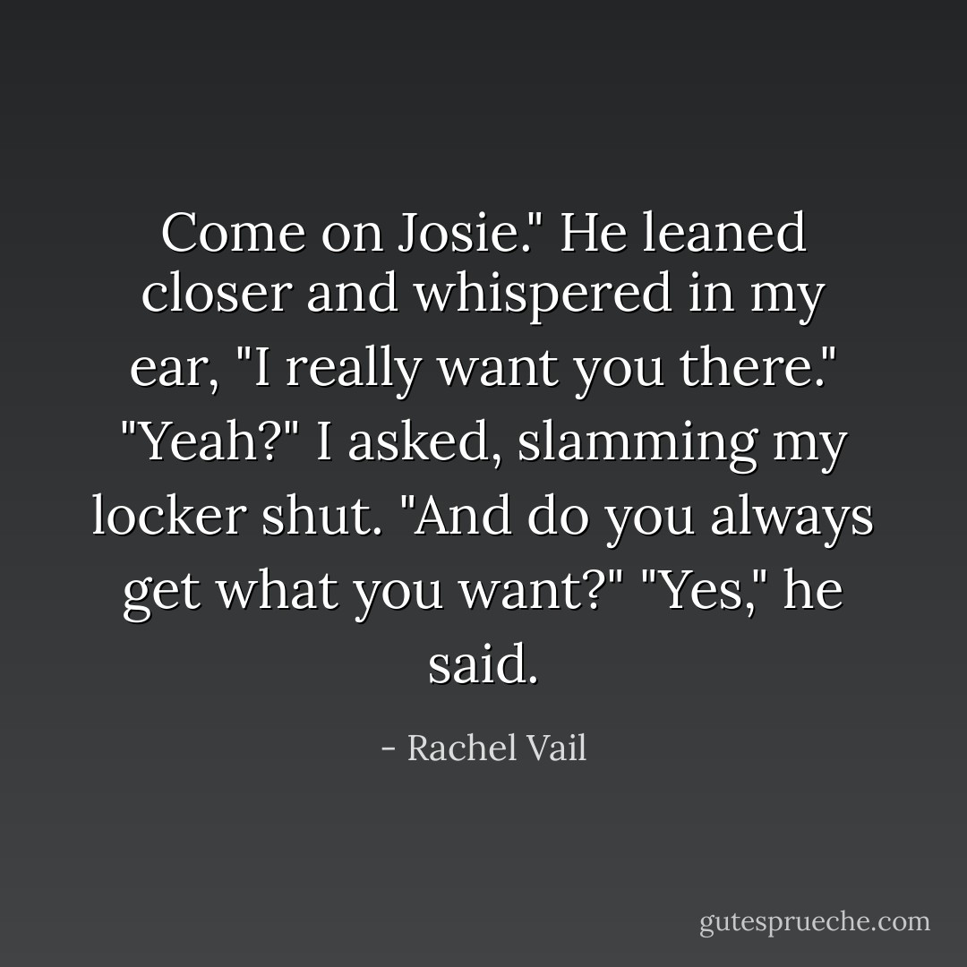 Come on Josie." He leaned closer and whispered in my ear, "I really want you there."<br />"Yeah?" I asked, slamming my locker shut. "And do you always get what you want?"<br />"Yes," he said. - Rachel Vail