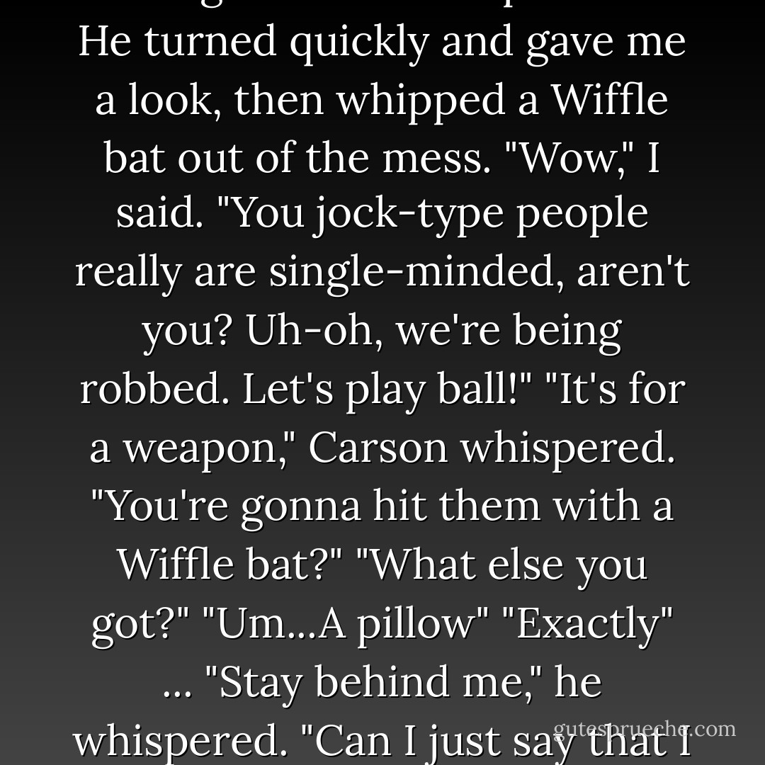Do you think we're being robbed?" I whispered.<br />He nodded gravely, then crawled over to my closet and opened it.<br />"Did you want to borrow something more formal to wear for the robbery? I'm not sure I have anything in your size."<br />"Shh," he whispered. "Don't you at least have a tennis racket or anything?"<br />"You think they came here looking for a doubles partner?"<br />He turned quickly and gave me a look, then whipped a Wiffle bat out of the mess.<br />"Wow," I said. "You jock-type people really are single-minded, aren't you? Uh-oh, we're being robbed. Let's play ball!"<br />"It's for a weapon," Carson whispered.<br />"You're gonna hit them with a Wiffle bat?"<br />"What else you got?"<br />"Um...A pillow"<br />"Exactly" ... "Stay behind me," he whispered.<br />"Can I just say that I never knew this about me before, but weirdly enough this whole protective he-man thing actually turns me on."<br />"Josie."<br />"What," I asked.<br />"Shut Up."<br />I grabbed my pillow, just in case, so to speak, and tiptoed behind him around the mussed-up bed. "Maybe we should just hide in the closet."<br />He turned around, rolled his eyes and kissed me. "Shh," he repeated. - Rachel Vail