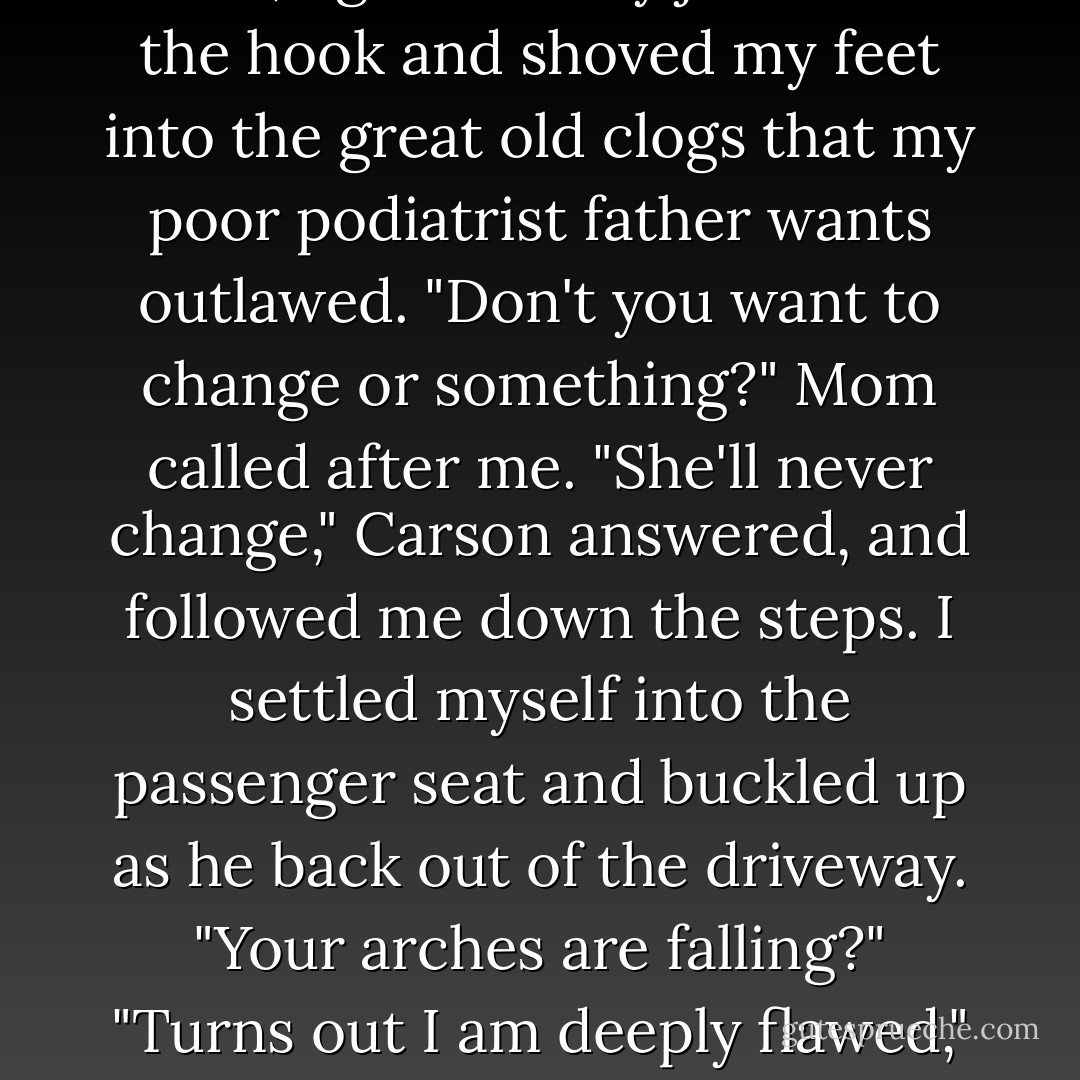 Pushing Carson back out of the door, I grabbed my jacket off the hook and shoved my feet into the great old clogs that my poor podiatrist father wants outlawed.<br />"Don't you want to change or something?" Mom called after me.<br />"She'll never change," Carson answered, and followed me down the steps.<br />I settled myself into the passenger seat and buckled up as he back out of the driveway. "Your arches are falling?"<br />"Turns out I am deeply flawed," I admitted. - Rachel Vail