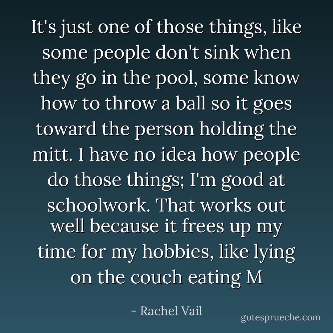 It's just one of those things, like some people don't sink when they go in the pool, some know how to throw a ball so it goes toward the person holding the mitt. I have no idea how people do those things; I'm good at schoolwork. That works out well because it frees up my time for my hobbies, like lying on the couch eating M - Rachel Vail
