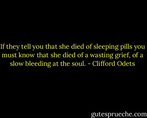 If they tell you that she died of sleeping pills you must know that she died of a wasting grief, of a slow bleeding at the soul. - Clifford Odets