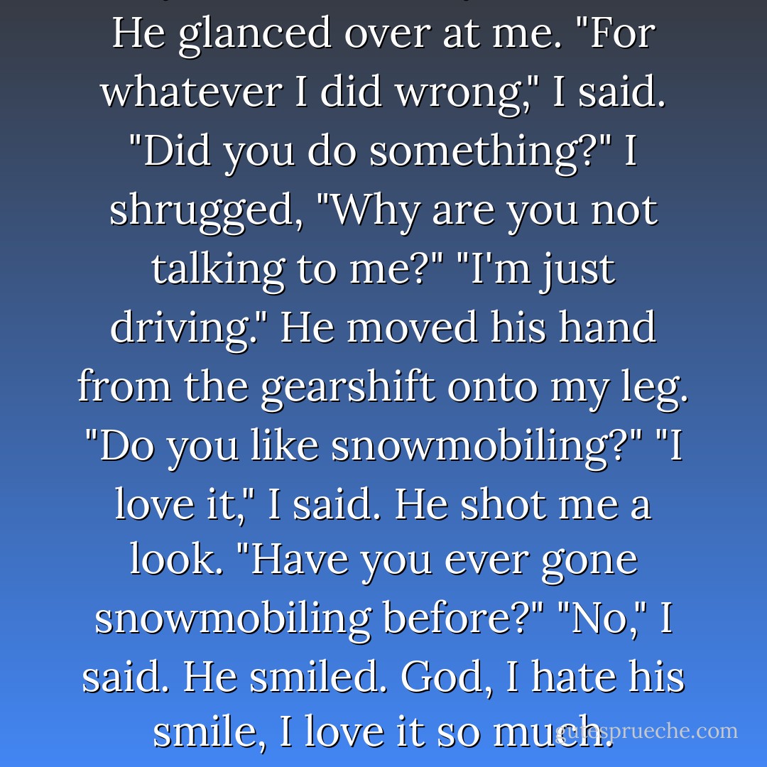 Sorry," I said...<br />"Sorry for what?" He glanced over at me.<br />"For whatever I did wrong," I said.<br />"Did you do something?"<br />I shrugged, "Why are you not talking to me?"<br />"I'm just driving." He moved his hand from the gearshift onto my leg. "Do you like snowmobiling?"<br />"I love it," I said.<br />He shot me a look. "Have you ever gone snowmobiling before?"<br />"No," I said.<br />He smiled. God, I hate his smile, I love it so much. - Rachel Vail