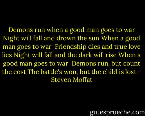 Demons run when a good man goes to war<br />Night will fall and drown the sun<br />When a good man goes to war<br /><br />Friendship dies and true love lies<br />Night will fall and the dark will rise<br />When a good man goes to war<br /><br />Demons run, but count the cost<br />The battle's won, but the child is lost - Steven Moffat