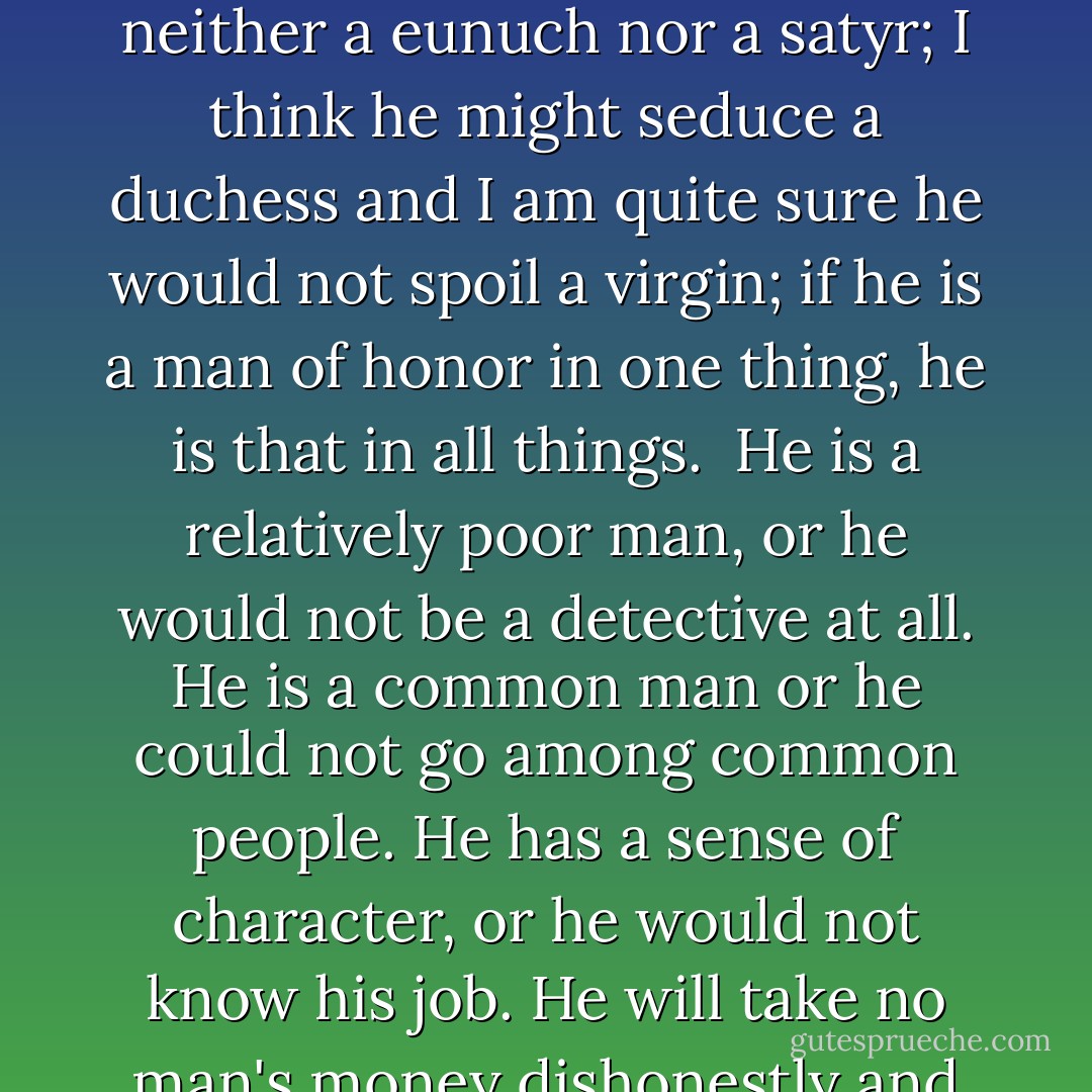 In everything that can be called art there is a quality of redemption. It may be pure tragedy, if it is high tragedy, and it may be pity and irony, and it may be the raucous laughter of the strong man. But down these mean streets a man must go who is not himself mean, who is neither tarnished nor afraid.<br /><br />The detective in this kind of story must be such a man. He is the hero; he is everything. He must be a complete man and a common man and yet an unusual man. He must be, to use a rather weathered phrase, a man of honor -- by instinct, by inevitability, without thought of it, and certainly without saying it. He must be the best man in his world and a good enough man for any world. I do not care much about his private life; he is neither a eunuch nor a satyr; I think he might seduce a duchess and I am quite sure he would not spoil a virgin; if he is a man of honor in one thing, he is that in all things.<br /><br />He is a relatively poor man, or he would not be a detective at all. He is a common man or he could not go among common people. He has a sense of character, or he would not know his job. He will take no man's money dishonestly and no man's insolence without due and dispassionate revenge. He is a lonely man and his pride is that you will treat him as a proud man or be very sorry you ever saw him. He talks as the man of his age talks -- that is, with rude wit, a lively sense of the grotesque, a disgust for sham, and a contempt for pettiness.<br /><br />The story is the man's adventure in search of a hidden truth, and it would be no adventure if it did not happen to a man fit for adventure. He has a range of awareness that startles you, but it belongs to him by right, because it belongs to the world he lives in. If there were enough like him, the world would be a very safe place to live in, without becoming too dull to be worth living in. - Raymond Chandler