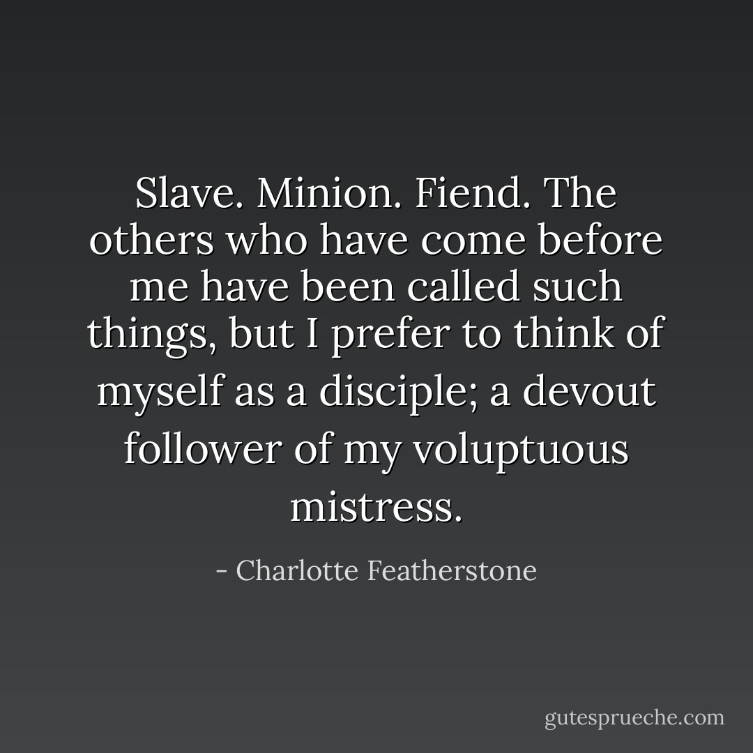 Slave. Minion. Fiend. The others who have come before me have been called such things, but I prefer to think of myself as a disciple; a devout follower of my voluptuous mistress. - Charlotte Featherstone
