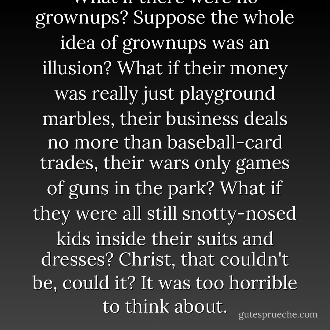 What if there were no grownups? Suppose the whole idea of grownups was an illusion? What if their money was really just playground marbles, their business deals no more than baseball-card trades, their wars only games of guns in the park? What if they were all still snotty-nosed kids inside their suits and dresses? Christ, that couldn't be, could it? It was too horrible to think about. - Stephen King
