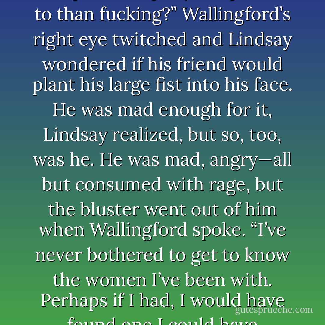 Wallingford vaulted up from his chair. “You’ve come here so that I can mollify you and share in your belittling of Anais? Well, you’ve knocked on the wrong bloody door, Raeburn, because I will not join you in disparaging Anais. I will not! Not when I know what sort of woman she is—she is better than either of us deserves. Damn you, I know what she means to you. I know how you’ve suffered. You want her and you’re going to let a mistake ruin what you told me only months ago you would die for. Ask yourself if it is worth it. Is your pride worth all the pain you will make your heart suffer through? Christ,” Wallingford growled, “if I had a woman who was willing to overlook everything I’d done in my life,<br />every wrong deed I had done to her or others, I would be choking back my pride so damn fast I wouldn’t even taste it.”<br />Lindsay glared at Wallingford, galled by the fact his friend— the one person on earth he believed would understand his feelings—kept chastising him for his anger, which, he believed, was natural and just.<br />“If I had someone like Anais in my life,” Wallingford continued, blithely ignoring Lindsay’s glares, “I would ride back to Bewdley with my tail between my legs and I would do whatever I had to do in order to get her back.”<br />“You’re a goddamned liar! You’ve never been anything but a selfish prick!” Lindsay thundered. “What woman would you deign to lower yourself in front of? What woman could you imagine doing anything more to than fucking?”<br />Wallingford’s right eye twitched and Lindsay wondered if his friend would plant his large fist into his face. He was mad enough for it, Lindsay realized, but so, too, was he. He was mad, angry—all but consumed with rage, but the bluster went out of him when Wallingford spoke.<br />“I’ve never bothered to get to know the women I’ve been with. Perhaps if I had, I would have found one I could have loved—one I could have allowed myself to be open with. But out of the scores of women I’ve pleasured, I’ve only ever been the notorious, unfeeling and callous libertine—that is my shame.Your shame is finding that woman who would love you no matter what and letting her slip through your fingers because she is not the woman your mind made her out to be. You have found something most men only dream of. Things that I have dreamed of and coveted for myself. The angel is dead. It is time to embrace the sinner, for if you do not, I shall expect to see you in hell with me. And let me inform you, it’s a burning, lonely place that once it has its hold on you, will never let you go. Think twice before you allow pride to rule your heart.”<br />“What do you know about love and souls?” Lindsay growled as he stalked to the study door.<br />“I know that a soul is something I don’t have, and love,” Wallingford said softly before he downed the contents of his brandy, “love is like ghosts, something that everyone talks of but few have seen. You are one of the few who have seen it and sometimes I hate you for it. If I were you, I’d think twice about throwing something like that away, but of course, I’m a selfish prick and do as I damn well please.”<br />“You do indeed.”<br />Wallingford’s only response was to raise his crystal glass in a mock salute.“To hell,” he muttered,“make certain you bring your pride. It is the only thing that makes the monotony bearable. - Charlotte Featherstone