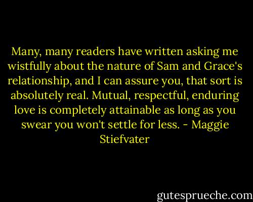Many, many readers have written asking me wistfully about the nature of Sam and Grace's relationship, and I can assure you, that sort is absolutely real. Mutual, respectful, enduring love is completely attainable as long as you swear you won't settle for less. - Maggie Stiefvater