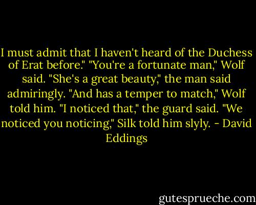 I must admit that I haven't heard of the Duchess of Erat before."<br />"You're a fortunate man," Wolf said.<br />"She's a great beauty," the man said admiringly.<br />"And has a temper to match," Wolf told him.<br />"I noticed that," the guard said.<br />"We noticed you noticing," Silk told him slyly. - David Eddings