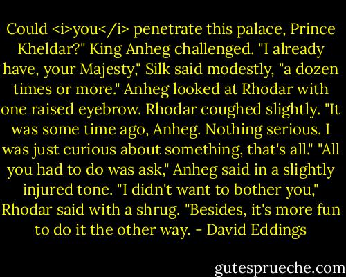 Could <i>you</i> penetrate this palace, Prince Kheldar?" King Anheg challenged.<br />"I already have, your Majesty," Silk said modestly, "a dozen times or more."<br />Anheg looked at Rhodar with one raised eyebrow.<br />Rhodar coughed slightly. "It was some time ago, Anheg. Nothing serious. I was just curious about something, that's all."<br />"All you had to do was ask," Anheg said in a slightly injured tone.<br />"I didn't want to bother you," Rhodar said with a shrug. "Besides, it's more fun to do it the other way. - David Eddings
