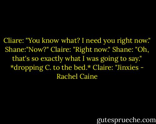 Cliare: "You know what? I need you right now."<br />Shane:"Now?"<br />Claire: "Right now."<br />Shane: "Oh, that's so exactly what I was going to say." *dropping C. to the bed.*<br />Claire: "Jinxies - Rachel Caine
