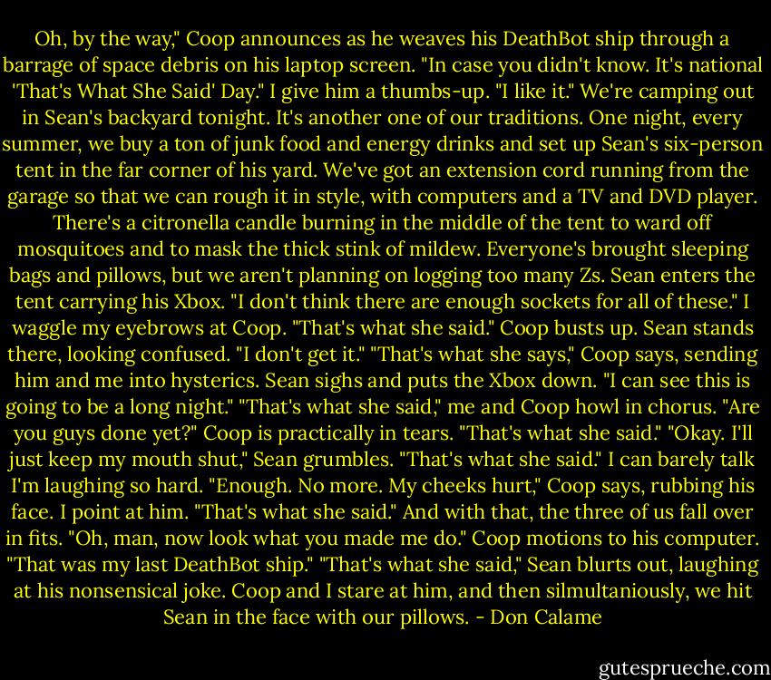 Oh, by the way," Coop announces as he weaves his DeathBot ship through a barrage of space debris on his laptop screen. "In case you didn't know. It's national 'That's What She Said' Day."<br />I give him a thumbs-up. "I like it."<br />We're camping out in Sean's backyard tonight. It's another one of our traditions. One night, every summer, we buy a ton of junk food and energy drinks and set up Sean's six-person tent in the far corner of his yard.<br />We've got an extension cord running from the garage so that we can rough it in style, with computers and a TV and DVD player. There's a citronella candle burning in the middle of the tent to ward off mosquitoes and to mask the thick stink of mildew. Everyone's brought sleeping bags and pillows, but we aren't planning on logging too many Zs.<br />Sean enters the tent carrying his Xbox. "I don't think there are enough sockets for all of these."<br />I waggle my eyebrows at Coop. "That's what she said."<br />Coop busts up.<br />Sean stands there, looking confused. "I don't get it."<br />"That's what she says," Coop says, sending him and me into hysterics.<br />Sean sighs and puts the Xbox down. "I can see this is going to be a long night."<br />"That's what she said," me and Coop howl in chorus.<br />"Are you guys done yet?"<br />Coop is practically in tears. "That's what she said."<br />"Okay. I'll just keep my mouth shut," Sean grumbles.<br />"That's what she said." I can barely talk I'm laughing so hard.<br />"Enough. No more. My cheeks hurt," Coop says, rubbing his face.<br />I point at him. "That's what she said."<br />And with that, the three of us fall over in fits.<br />"Oh, man, now look what you made me do."<br />Coop motions to his computer. "That was my last DeathBot ship."<br />"That's what she said," Sean blurts out, laughing at his nonsensical joke.<br />Coop and I stare at him, and then silmultaniously, we hit Sean in the face with our pillows. - Don Calame