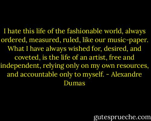 I hate this life of the fashionable world, always ordered, measured, ruled, like our music-paper. What I have always wished for, desired, and coveted, is the life of an artist, free and independent, relying only on my own resources, and accountable only to myself. - Alexandre Dumas