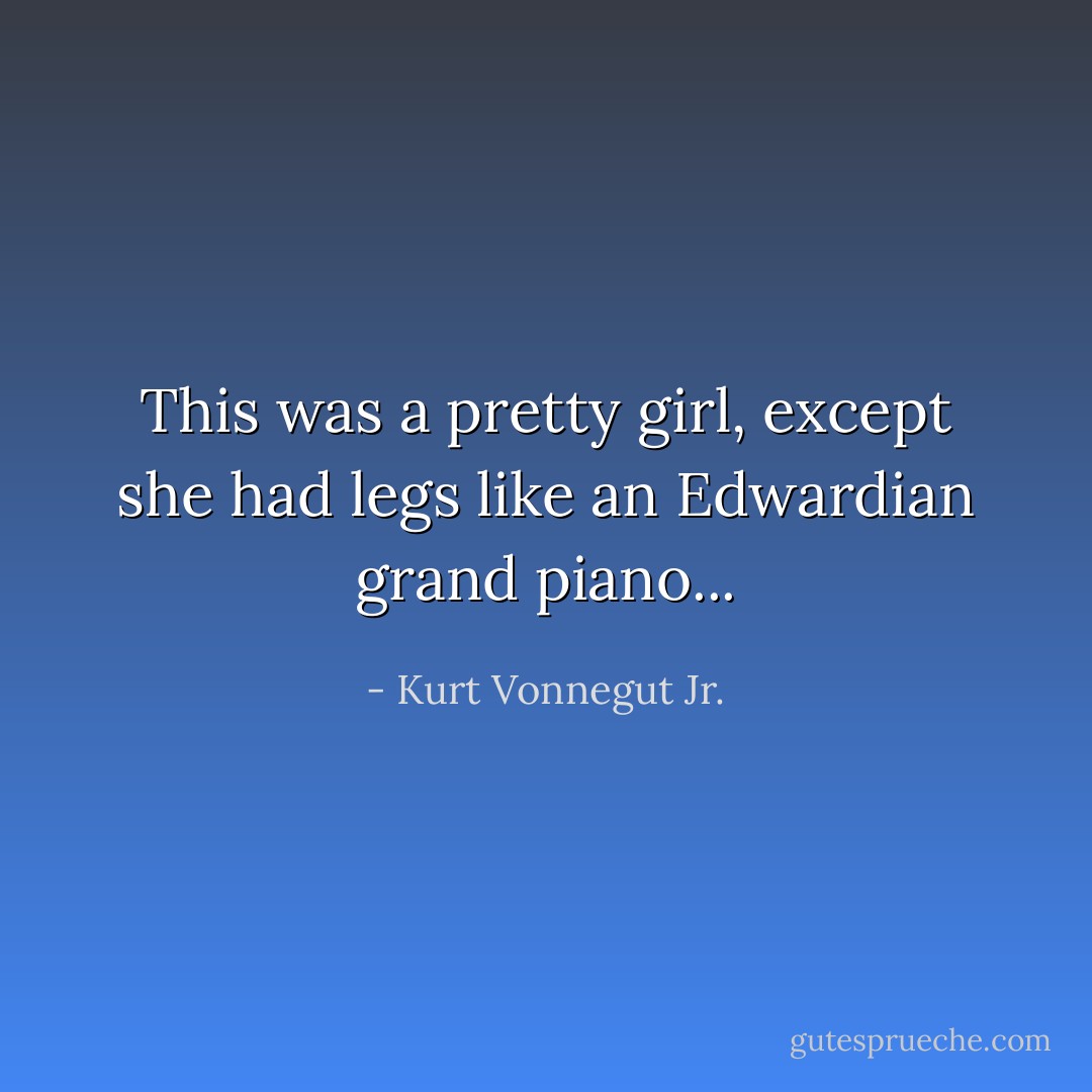 This was a pretty girl, except she had legs like an Edwardian grand piano... - Kurt Vonnegut Jr.