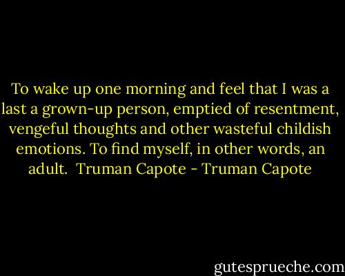To wake up one morning and feel that I was a last a grown-up person, emptied of resentment, vengeful thoughts and other wasteful childish emotions. To find myself, in other words, an adult.<br /><br />Truman Capote - Truman Capote
