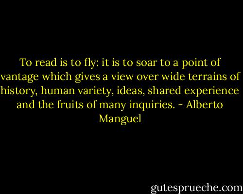 To read is to fly: it is to soar to a point of vantage which gives a view over wide terrains of history, human variety, ideas, shared experience and the fruits of many inquiries. - Alberto Manguel